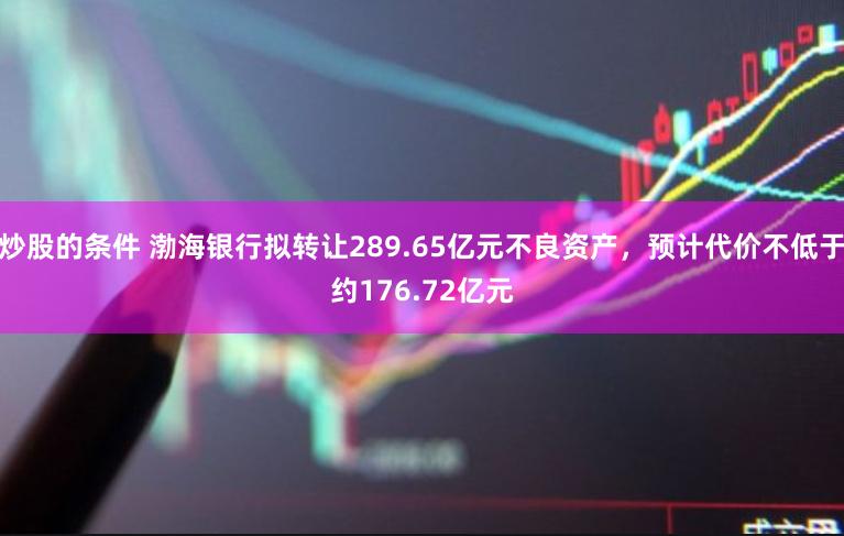 炒股的条件 渤海银行拟转让289.65亿元不良资产，预计代价不低于约176.72亿元