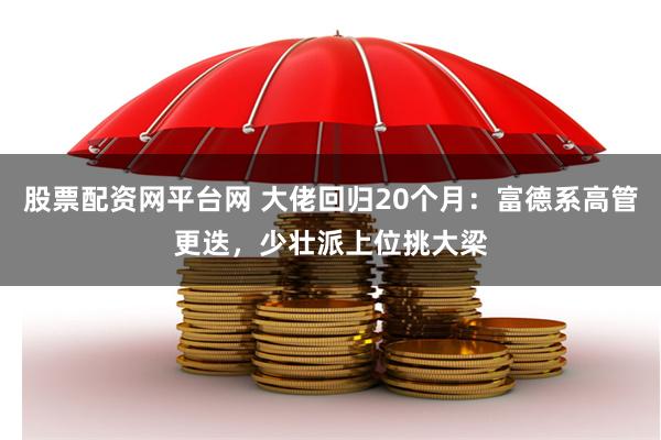 股票配资网平台网 大佬回归20个月：富德系高管更迭，少壮派上位挑大梁