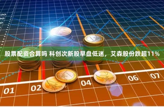 股票配资合算吗 科创次新股早盘低迷，艾森股份跌超11%