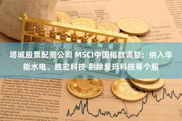 塔城股票配资公司 MSCI中国指数调整：纳入华能水电、胜宏科技 剔除爱玛科技等个股