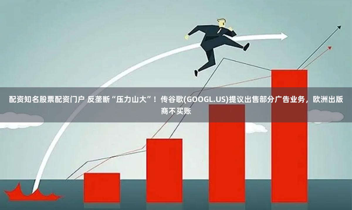 配资知名股票配资门户 反垄断“压力山大”！传谷歌(GOOGL.US)提议出售部分广告业务，欧洲出版商不买账