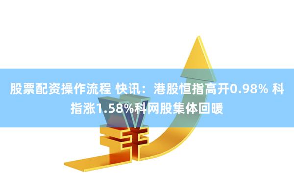 股票配资操作流程 快讯：港股恒指高开0.98% 科指涨1.58%科网股集体回暖