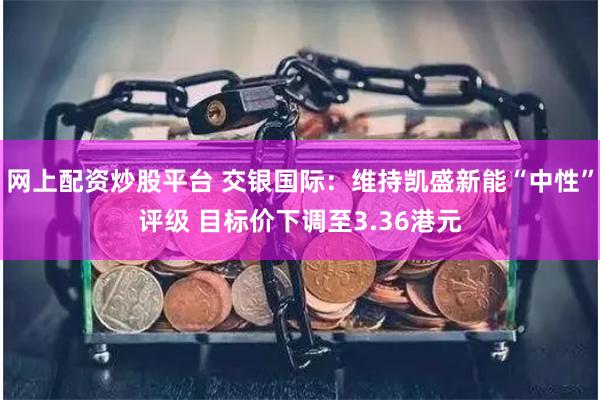 网上配资炒股平台 交银国际：维持凯盛新能“中性”评级 目标价下调至3.36港元