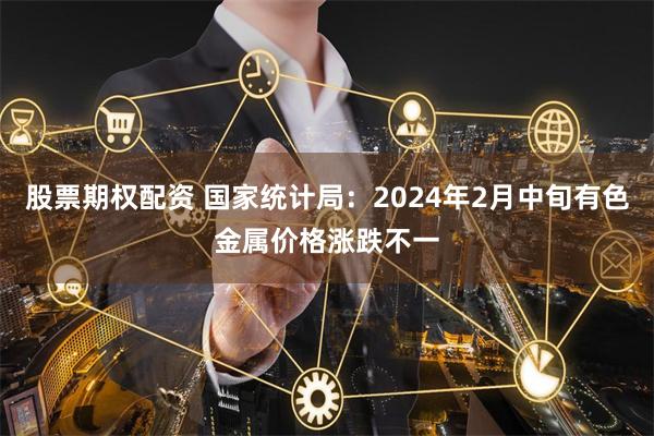 股票期权配资 国家统计局：2024年2月中旬有色金属价格涨跌不一