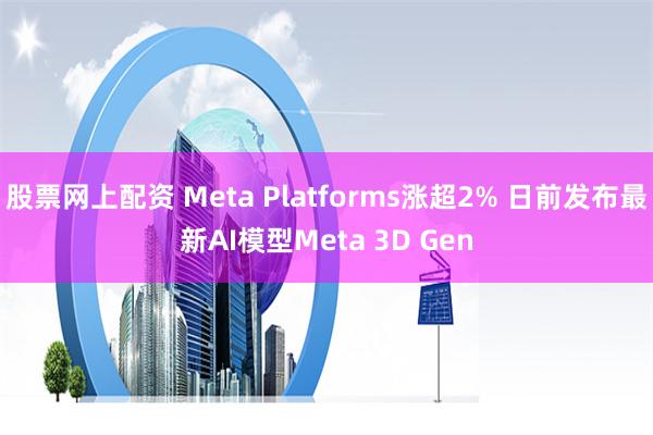 股票网上配资 Meta Platforms涨超2% 日前发布最新AI模型Meta 3D Gen