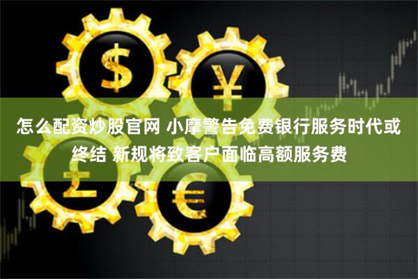 怎么配资炒股官网 小摩警告免费银行服务时代或终结 新规将致客户面临高额服务费