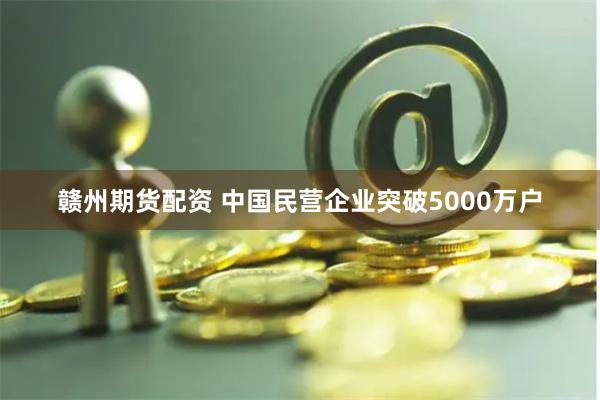 赣州期货配资 中国民营企业突破5000万户