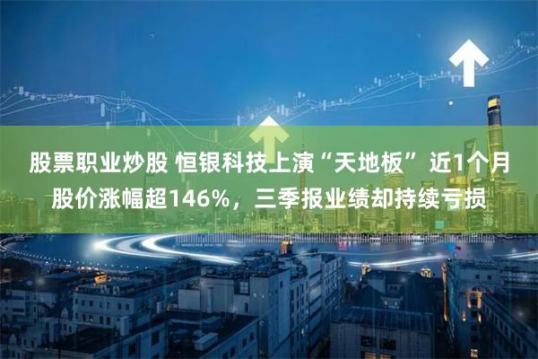 股票职业炒股 恒银科技上演“天地板” 近1个月股价涨幅超146%，三季报业绩却持续亏损