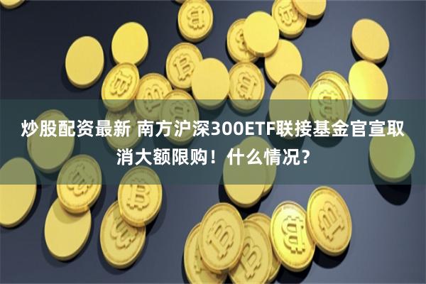 炒股配资最新 南方沪深300ETF联接基金官宣取消大额限购！什么情况？