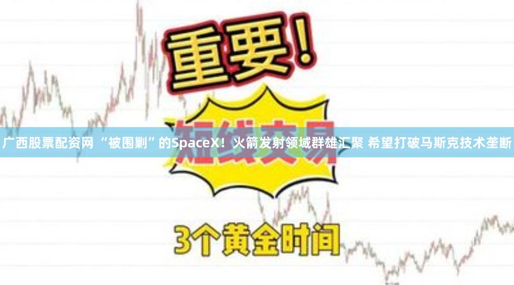 广西股票配资网 “被围剿”的SpaceX！火箭发射领域群雄汇聚 希望打破马斯克技术垄断