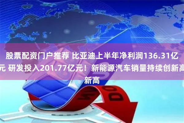 股票配资门户推荐 比亚迪上半年净利润136.31亿元 研发投入201.77亿元！新能源汽车销量持续创新高