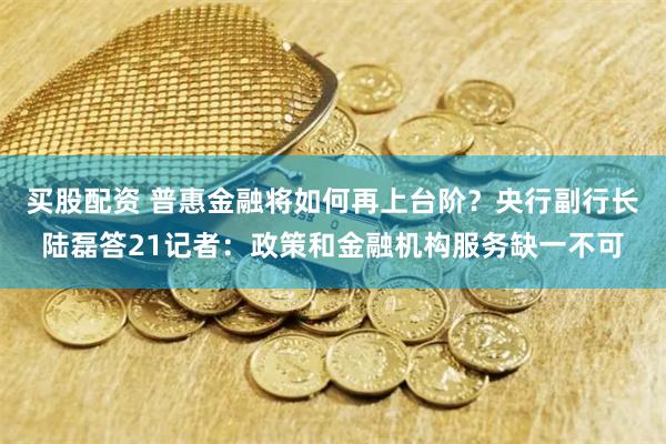 买股配资 普惠金融将如何再上台阶？央行副行长陆磊答21记者：政策和金融机构服务缺一不可