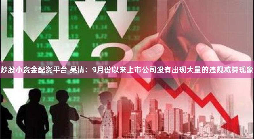 炒股小资金配资平台 吴清：9月份以来上市公司没有出现大量的违规减持现象