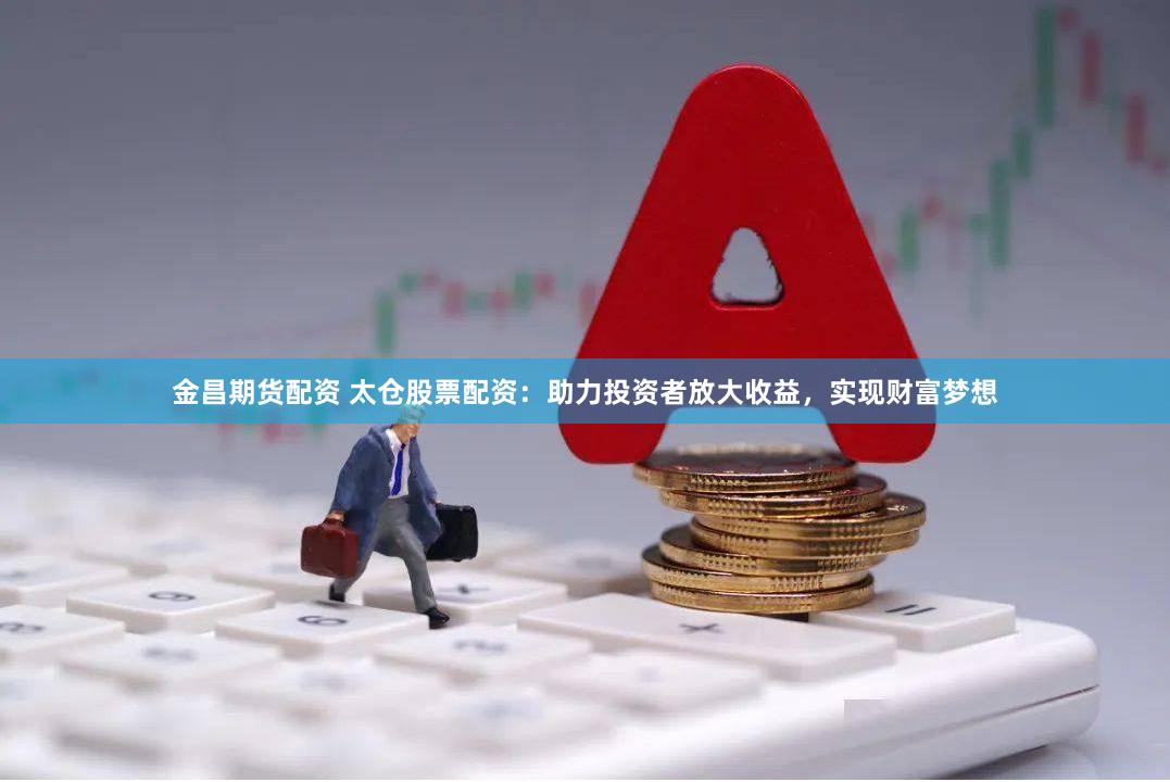 金昌期货配资 太仓股票配资：助力投资者放大收益，实现财富梦想