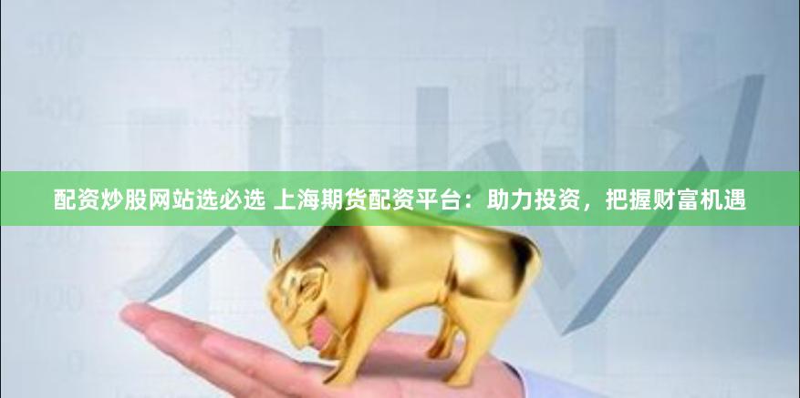 配资炒股网站选必选 上海期货配资平台：助力投资，把握财富机遇