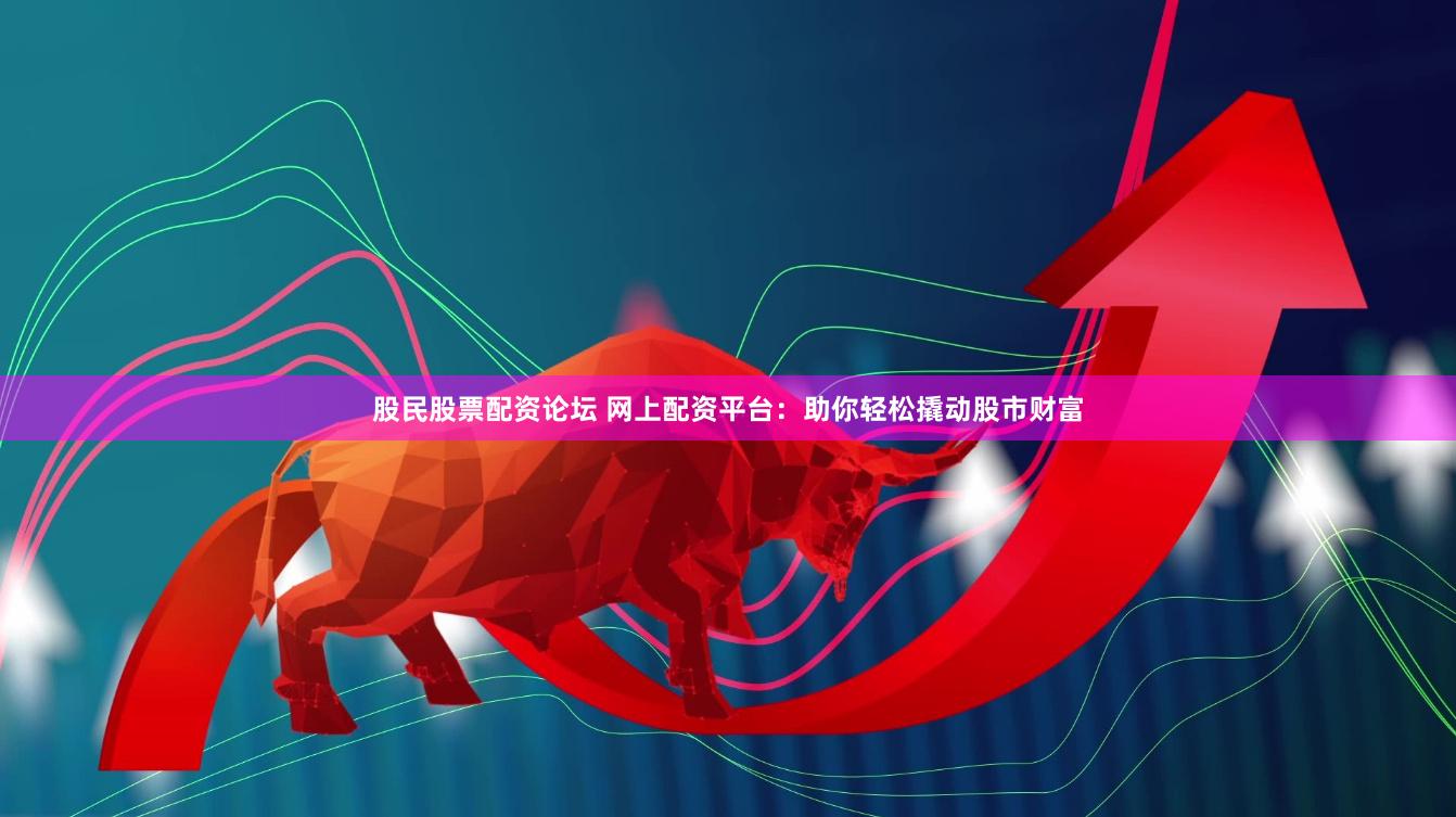股民股票配资论坛 网上配资平台：助你轻松撬动股市财富