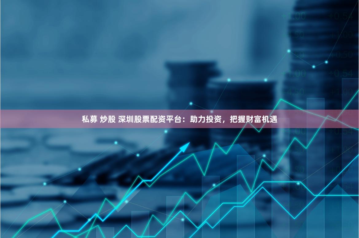 私募 炒股 深圳股票配资平台：助力投资，把握财富机遇