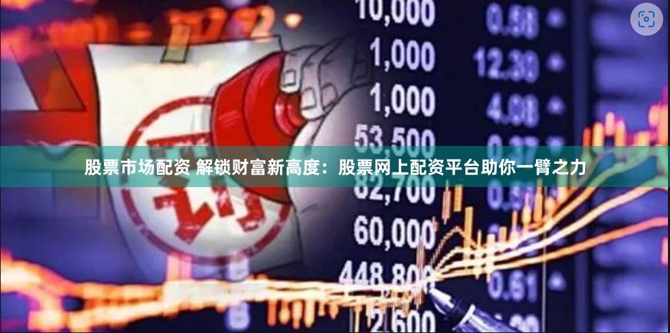 股票市场配资 解锁财富新高度：股票网上配资平台助你一臂之力