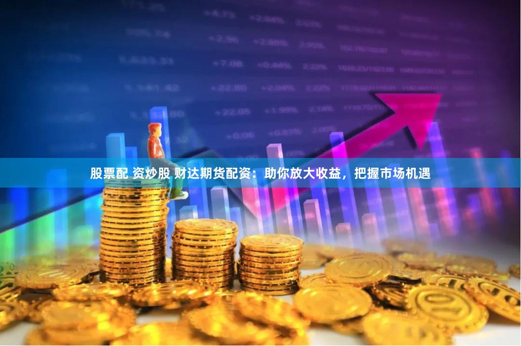 股票配 资炒股 财达期货配资：助你放大收益，把握市场机遇