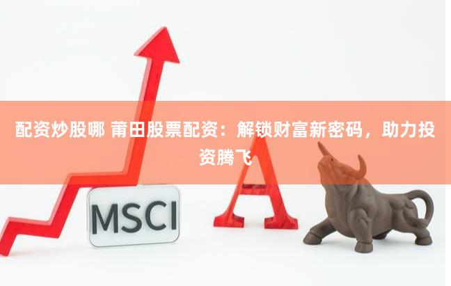 配资炒股哪 莆田股票配资：解锁财富新密码，助力投资腾飞