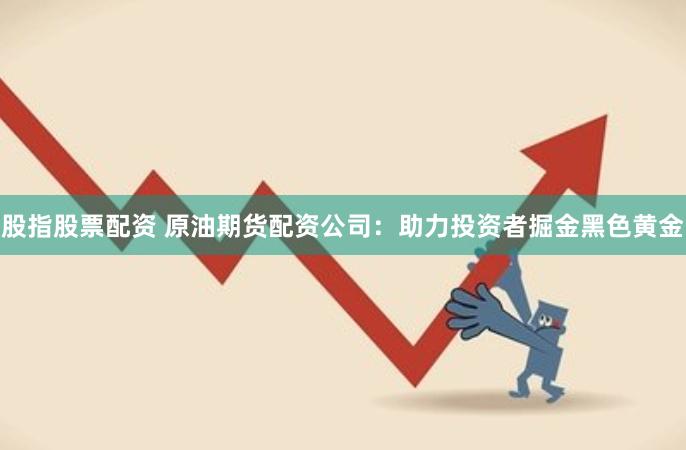 股指股票配资 原油期货配资公司：助力投资者掘金黑色黄金