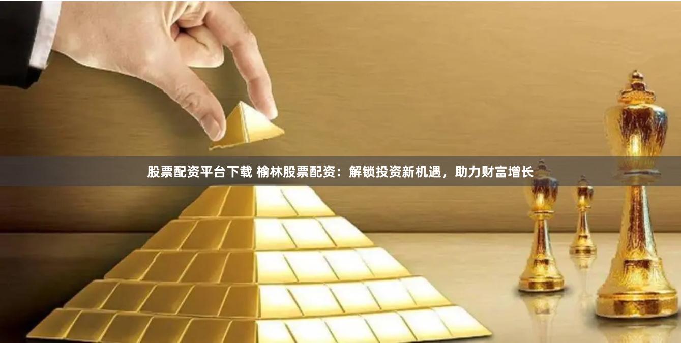 股票配资平台下载 榆林股票配资：解锁投资新机遇，助力财富增长